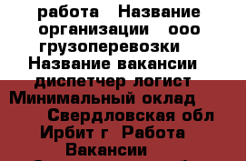 работа › Название организации ­ ооо“грузоперевозки“ › Название вакансии ­ диспетчер-логист › Минимальный оклад ­ 35 000 - Свердловская обл., Ирбит г. Работа » Вакансии   . Свердловская обл.,Ирбит г.